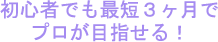 初心者でも最短３ヶ月でプロが目指せる！