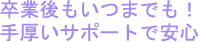 卒業後もいつまでも！手厚いサポートで安心