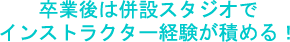 卒業後は併設スタジオでインストラクター経験が積める！