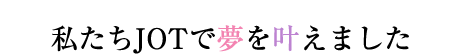 私たちJOTで夢を叶えました